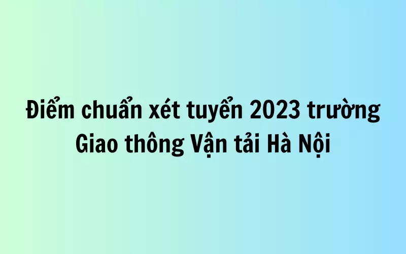 Điểm chuẩn xét tuyển 2023 trường Giao thông Vận tải Hà Nội